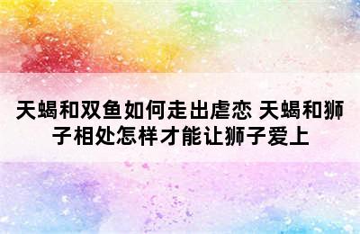 天蝎和双鱼如何走出虐恋 天蝎和狮子相处怎样才能让狮子爱上